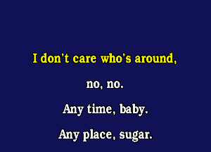 Idon't care who's around.
no. no.

Any time. baby.

Any place. sugar.