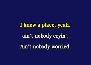 I know a place. yeah.

ain't nobody cryin'.

Ain't nobody worried.