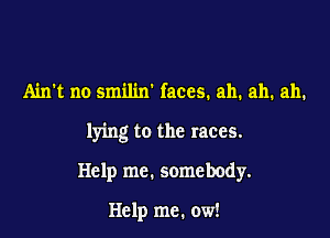 Ainl no smilin' faces. ah. ah. ah.

lying to the races.

Help me. somebody.

Help me. ow!