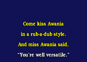 Come kiss Awania

in a Iub-a-dub style.

And miss Awania said.

You're well versatile.