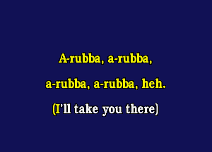 A-rubba. a-rubba.
a-rubba1 a-Iubba. hell.

(I'll take you there)