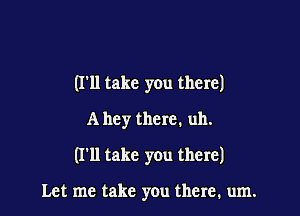 (I'll take you there)

A hey there. uh.

(I'll take you there)

Let me take you there. um.