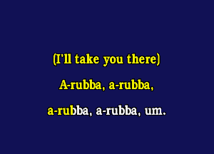 (I'll take you there)

A-rubba. a-rubba.

a-rubba. a-rubba. um.