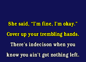 She said. I'm fine. I'm okay.
Cover up your trembling hands.
There's indecison when you

know you ain't got nothing left.