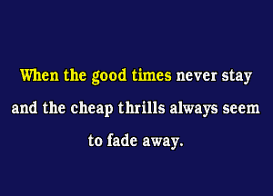 When the good times never stay
and the cheap thrills always seem

to fade away.