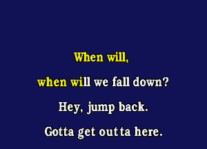 When will.

when will we fall down?

Hey. jump back.

Gotta get outta here.