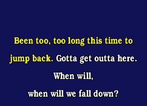 Been too. too long this time to
jump back. Gotta get outta here.
When will.

when will we fall down?