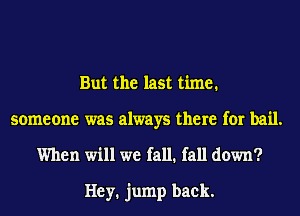 But the last time.

someone was always there for bail.
When will we fall. fall down?

Hey. jump back.