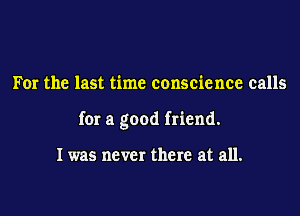 For the last time conscience calls

for a good friend.

I was never there at all.