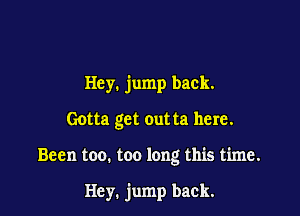 Hey. jump back.

Gotta get out ta here.

Been too. too long this time.

Hey. jump back.