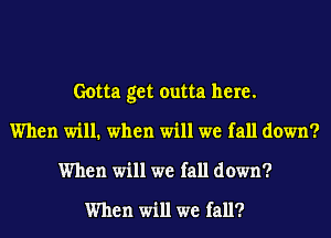 Gotta get outta here.
When will. when will we fall down?
When will we fall down?

When will we fall?