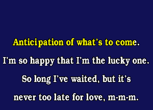 Anticipation of what's to come.
I'm so happy that I'm the lucky one.
So long I've waited. but it's

never too late for love. m-m-m.