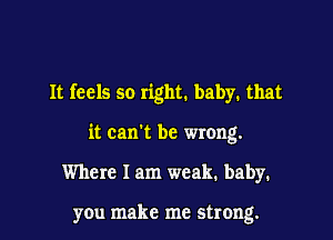 It feels so right. baby. that

it can't be wrong.

Where 1am weak. baby.

you make me strong.