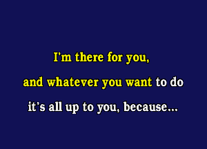 I'm there for you.

and whatever you want to do

it's all up to you. because...