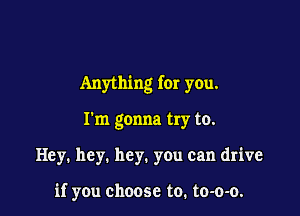 Anything for you.

I'm gonna try to.
Hey. hey. hey. you can drive

if you choose to. to-o-o.