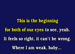 This is the beginning
for both of our eyes to see. yeah.
It feels so right. it can't be wrong.

Where I am weak. baby...