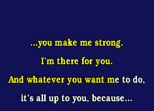 ...you make me strong.
I'm there for you.
And whatever you want me to do.

it's all up to you. because...