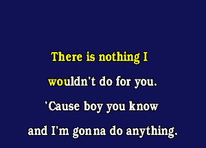 There is nothing I
wouldn't do for you.

'Cause boy yOu know

and I'm gon na do anything.