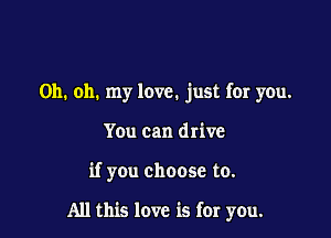 Oh. oh. my love. just for you.
You can drive

if you choose to.

All this love is for you.