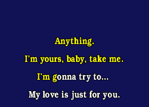 Anything.

I'm yours. baby. take me.

I'm gonna try to...

My love is just for you.