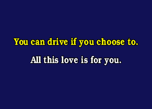 You can drive if you choose to.

All this love is for you.