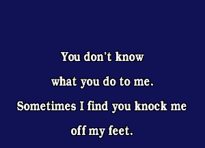 You don't know

what you do to me.

Sometimes I find you knock me

off my feet.