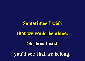 Sometimes I wish
that we could be alone.

011. how I wish

you'd see that we belong.