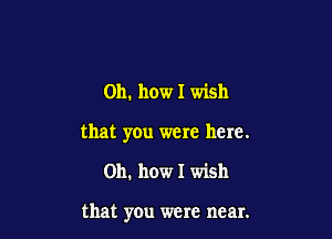 Oh. how I wish

that you were here.

Oh. how I wish

that you were near.