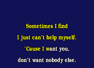 Sometimes I find

I just can't help myself.

'Cause I want you.

don't want nobody else.