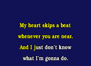 My heart skips a beat
whenever you are near.

And I just don't know

what I'm gonna do.
