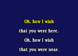 Oh. how I wish

that you were here.

Oh. how I wish

that you were near.