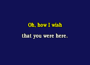 Oh. how I wish

that you were here.