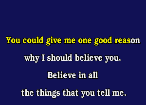 You could give me one good reason
why I should believe you.
Believe in all

the things that you tell me.