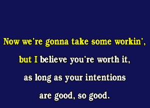 Now we're gonna take some workin'.
but I believe you're worth it1
as long as your intentions

are good. so good.