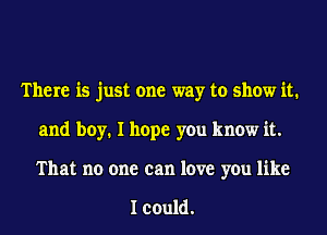 There is just one way to show it.
and boy. I hope you know it.
That no one can love you like

I could.