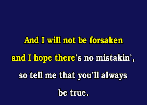 And I will not be forsaken
and I hope there's no mistakin'.
so tell me that you'll always

be true .