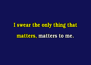 I swear the only thing that

matters. matters to me.