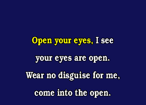 Open your eyes. I see

your eyes are open.

Wear no disguise for me.

come into the open.