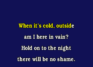 When it's cold. outside

am I here in vain?

Hold on to the night

there will be no shame.