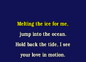 Melting the ice for me.

jump into the ocean.
Hold back the tide. I see

your love in motion.