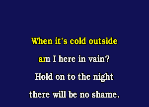 When it's cold outside

am I here in vain?

Hold on to the night

there will be no shame.