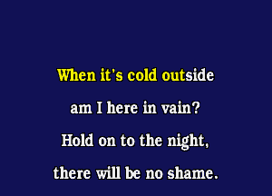 When it's cold outside

am I here in vain?

Hold on to the night.

there will be no shame.