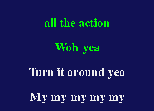all the action

Woh yea

Turn it around yea

My my my my my