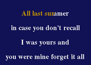 All last summer
in case you don't recall

I was yours and

you were mine forget it all