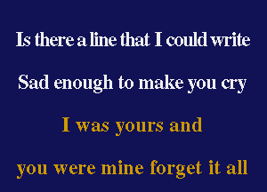 Is there a line that I could write
Sad enough to make you cry
I was yours and

you were mine forget it all