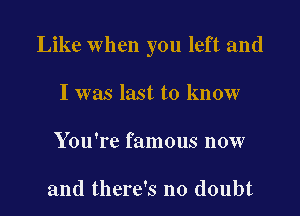 Like when you left and

I was last to know
You're famous now

and there's no doubt