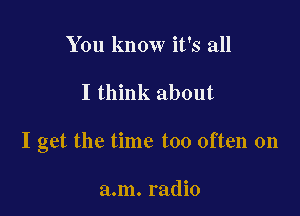 You know it's all

I think about

I get the time too often on

a.m. radio