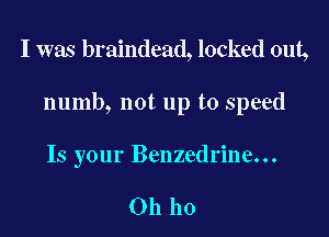 I was braindead, locked out,

numb, not up to speed

Is your Benzedrine...

Oh ho