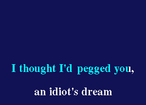I thought I'd pegged you,

an idiot's dream