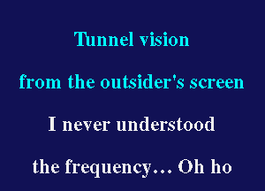 Tunnel vision
from the outsider's screen

I never understood

the frequency... Oh ho